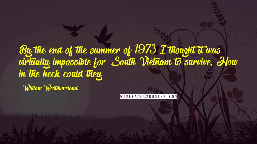 William Westmoreland Quotes: By the end of the summer of 1973 I thought it was virtually impossible for South Vietnam to survive. How in the heck could they?