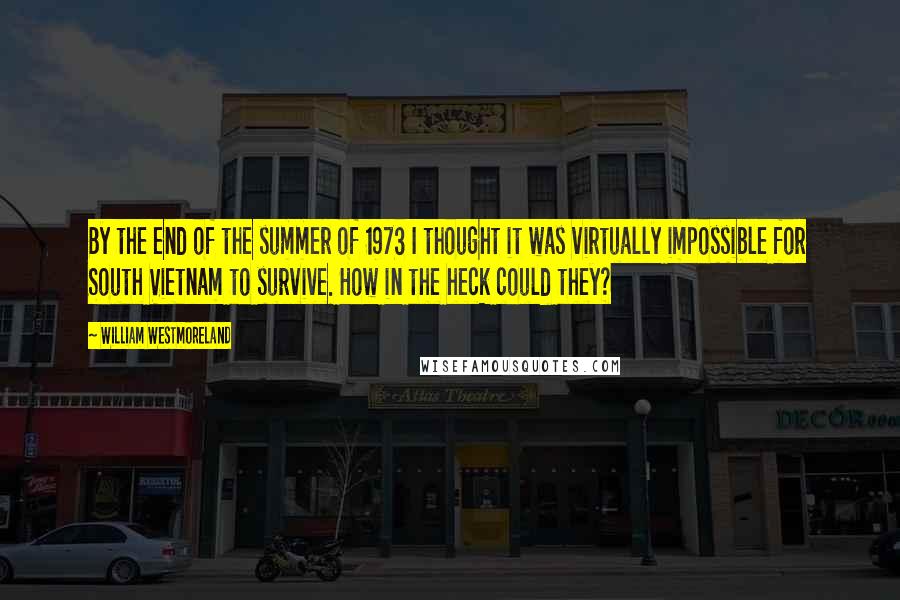 William Westmoreland Quotes: By the end of the summer of 1973 I thought it was virtually impossible for South Vietnam to survive. How in the heck could they?