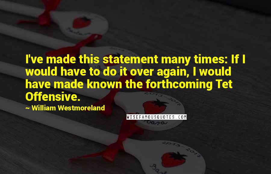 William Westmoreland Quotes: I've made this statement many times: If I would have to do it over again, I would have made known the forthcoming Tet Offensive.