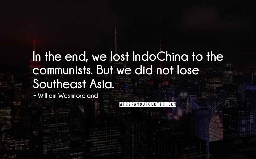 William Westmoreland Quotes: In the end, we lost IndoChina to the communists. But we did not lose Southeast Asia.