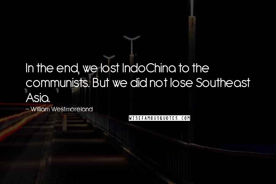 William Westmoreland Quotes: In the end, we lost IndoChina to the communists. But we did not lose Southeast Asia.