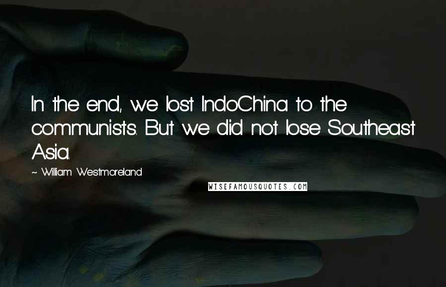 William Westmoreland Quotes: In the end, we lost IndoChina to the communists. But we did not lose Southeast Asia.