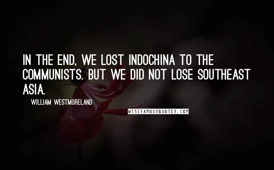 William Westmoreland Quotes: In the end, we lost IndoChina to the communists. But we did not lose Southeast Asia.