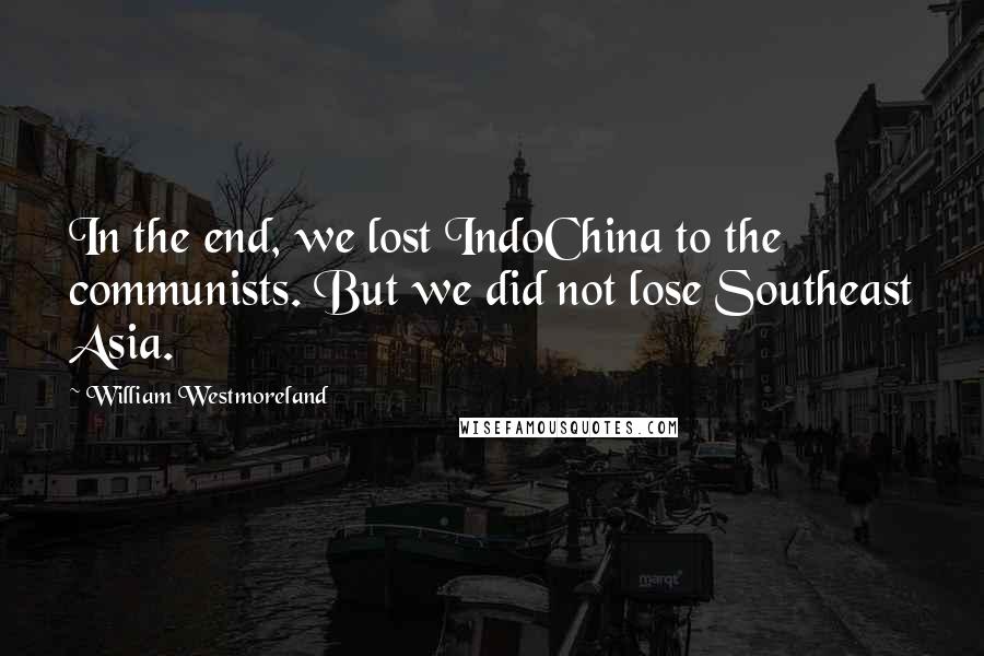 William Westmoreland Quotes: In the end, we lost IndoChina to the communists. But we did not lose Southeast Asia.