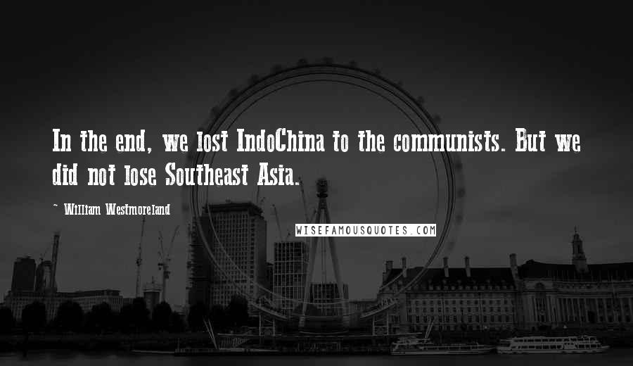 William Westmoreland Quotes: In the end, we lost IndoChina to the communists. But we did not lose Southeast Asia.