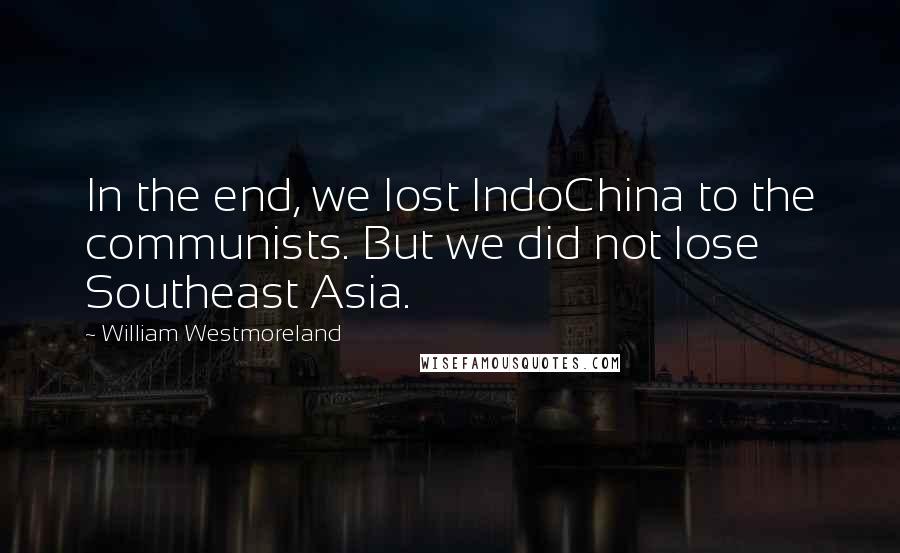 William Westmoreland Quotes: In the end, we lost IndoChina to the communists. But we did not lose Southeast Asia.