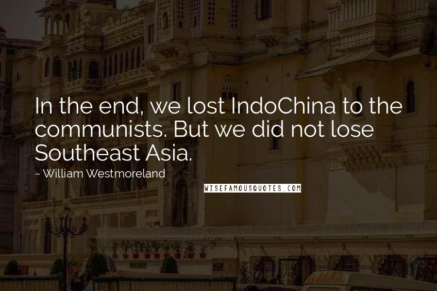 William Westmoreland Quotes: In the end, we lost IndoChina to the communists. But we did not lose Southeast Asia.