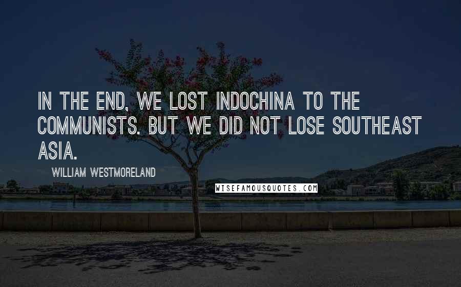 William Westmoreland Quotes: In the end, we lost IndoChina to the communists. But we did not lose Southeast Asia.