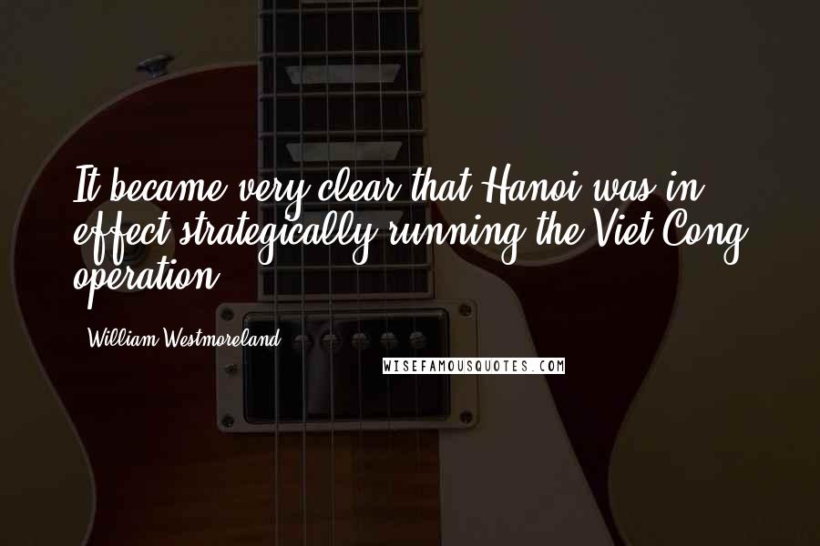 William Westmoreland Quotes: It became very clear that Hanoi was in effect strategically running the Viet Cong operation.