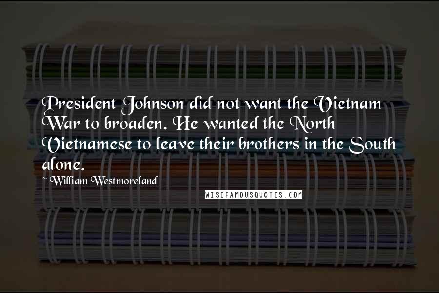 William Westmoreland Quotes: President Johnson did not want the Vietnam War to broaden. He wanted the North Vietnamese to leave their brothers in the South alone.