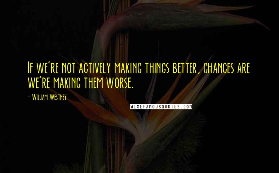 William Westney Quotes: If we're not actively making things better, chances are we're making them worse.