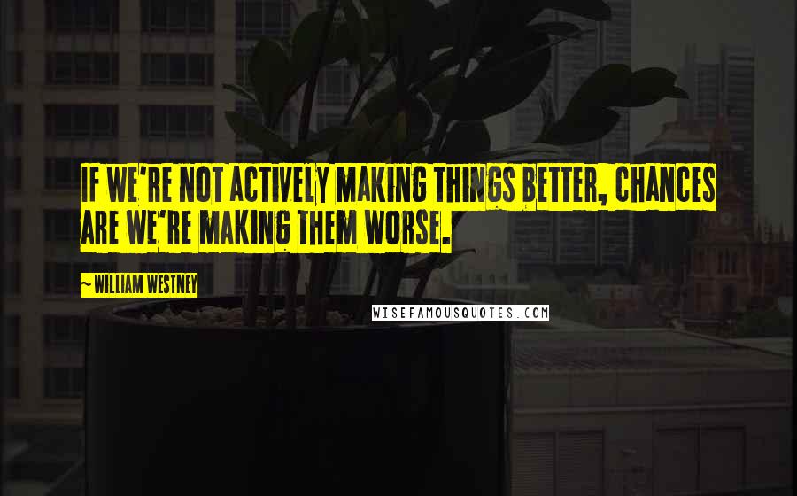 William Westney Quotes: If we're not actively making things better, chances are we're making them worse.