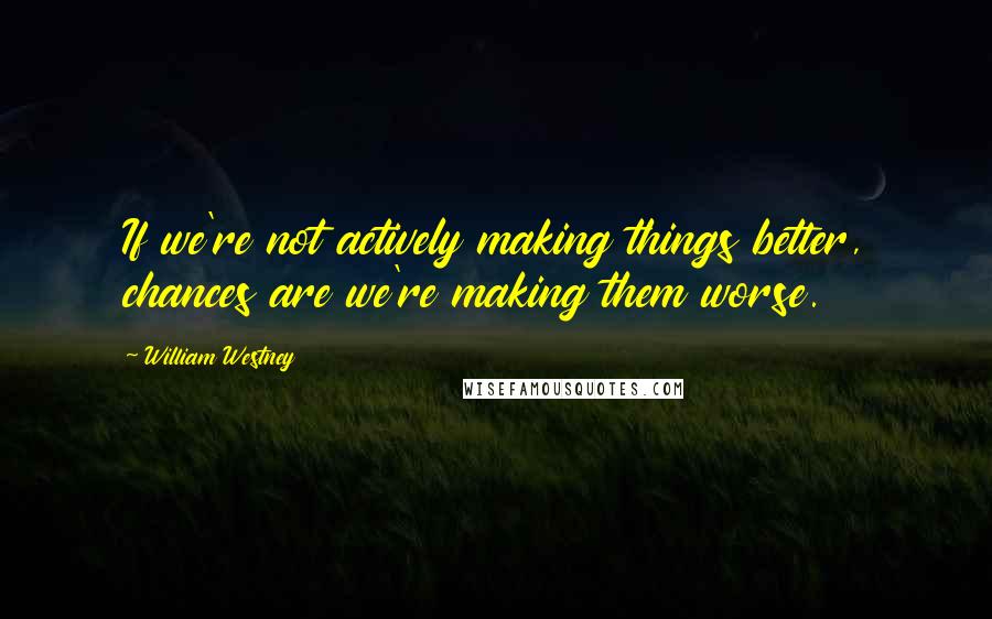 William Westney Quotes: If we're not actively making things better, chances are we're making them worse.