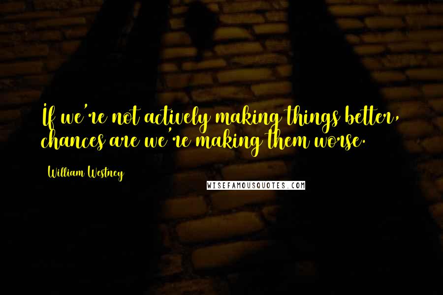 William Westney Quotes: If we're not actively making things better, chances are we're making them worse.