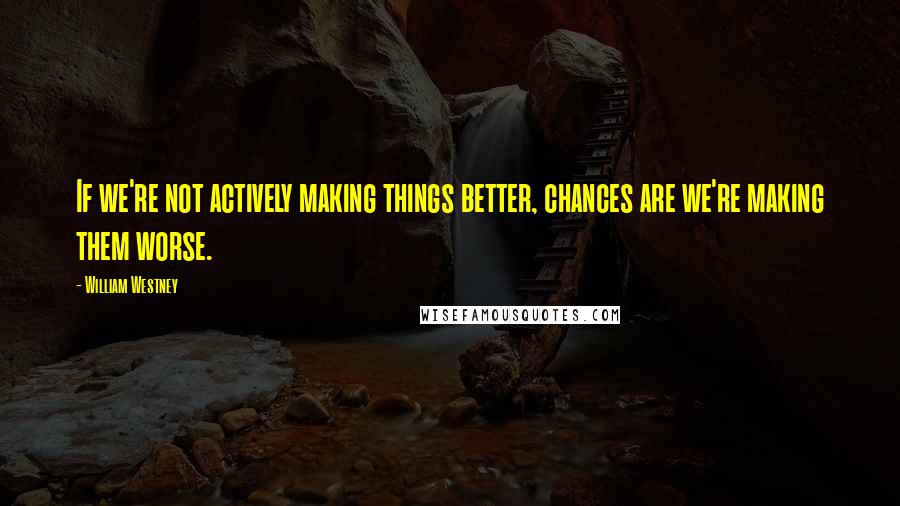 William Westney Quotes: If we're not actively making things better, chances are we're making them worse.