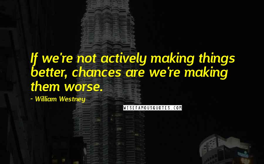 William Westney Quotes: If we're not actively making things better, chances are we're making them worse.