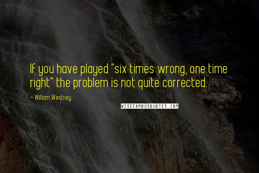William Westney Quotes: If you have played "six times wrong, one time right" the problem is not quite corrected.