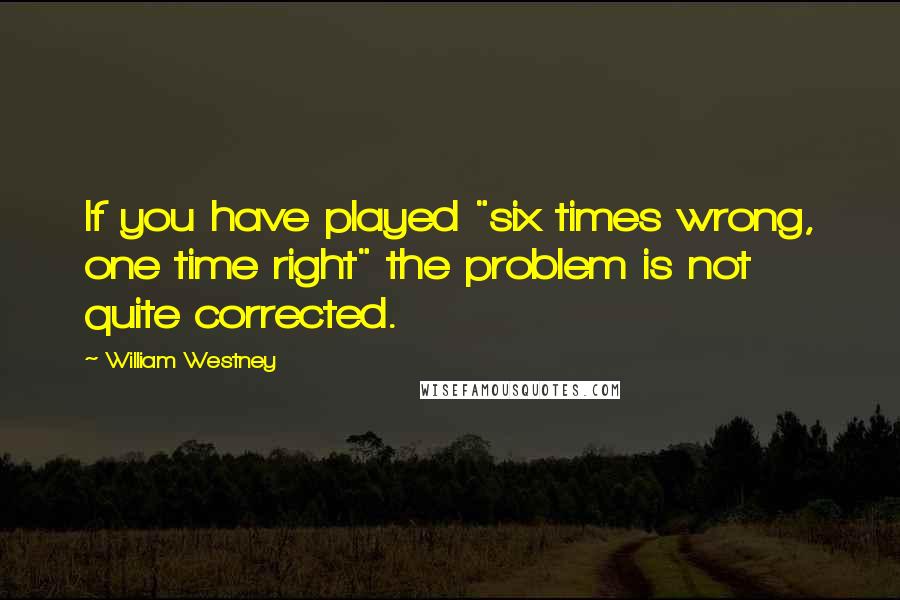 William Westney Quotes: If you have played "six times wrong, one time right" the problem is not quite corrected.