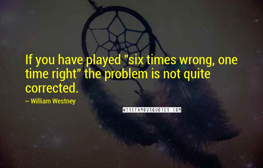 William Westney Quotes: If you have played "six times wrong, one time right" the problem is not quite corrected.