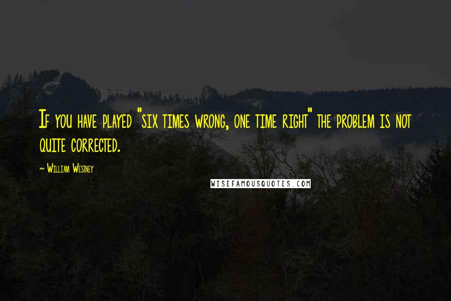 William Westney Quotes: If you have played "six times wrong, one time right" the problem is not quite corrected.