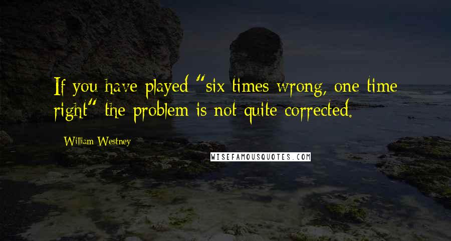 William Westney Quotes: If you have played "six times wrong, one time right" the problem is not quite corrected.