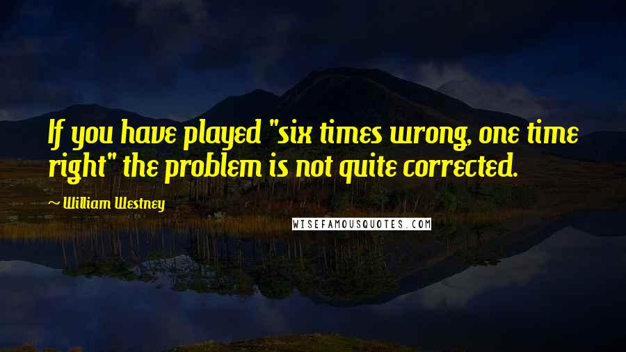 William Westney Quotes: If you have played "six times wrong, one time right" the problem is not quite corrected.