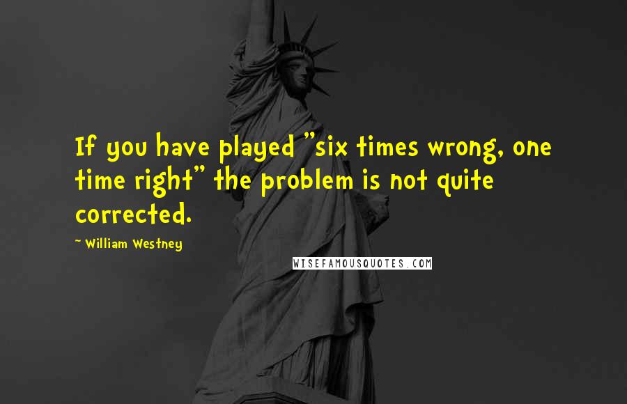 William Westney Quotes: If you have played "six times wrong, one time right" the problem is not quite corrected.