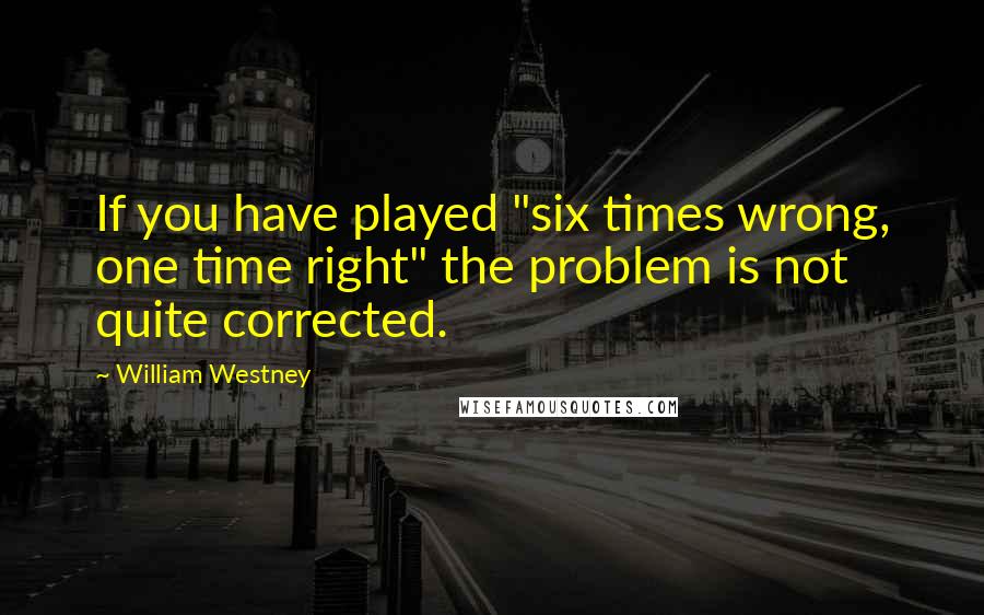 William Westney Quotes: If you have played "six times wrong, one time right" the problem is not quite corrected.