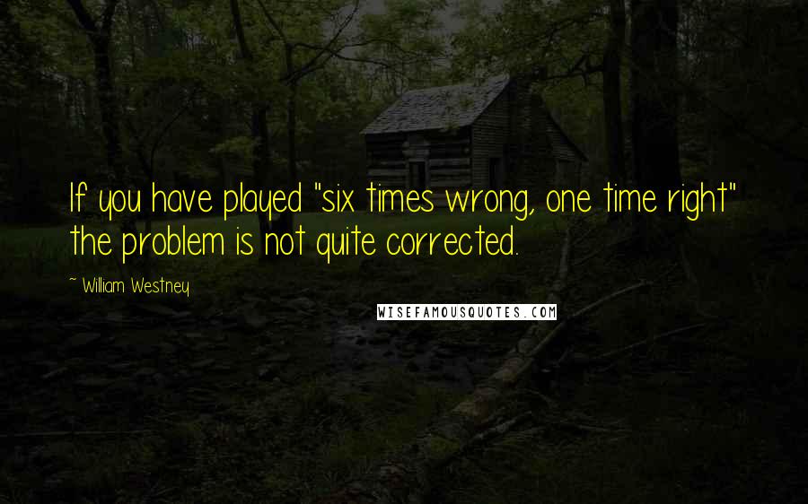 William Westney Quotes: If you have played "six times wrong, one time right" the problem is not quite corrected.