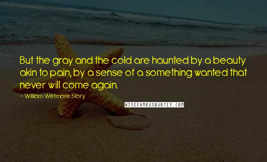 William Wetmore Story Quotes: But the gray and the cold are haunted by a beauty akin to pain, by a sense of a something wanted that never will come again.