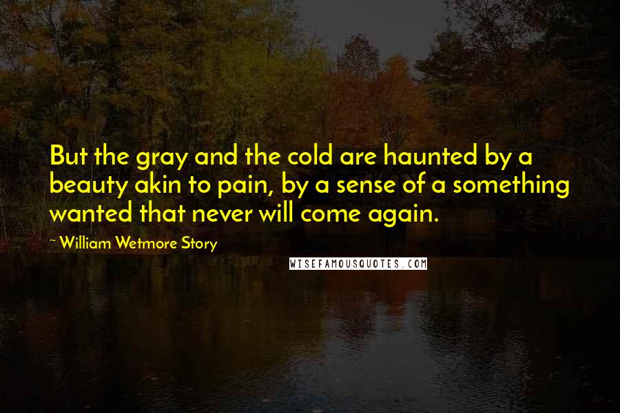 William Wetmore Story Quotes: But the gray and the cold are haunted by a beauty akin to pain, by a sense of a something wanted that never will come again.