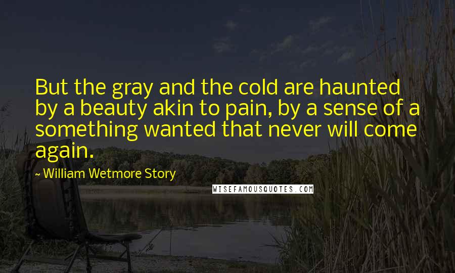 William Wetmore Story Quotes: But the gray and the cold are haunted by a beauty akin to pain, by a sense of a something wanted that never will come again.