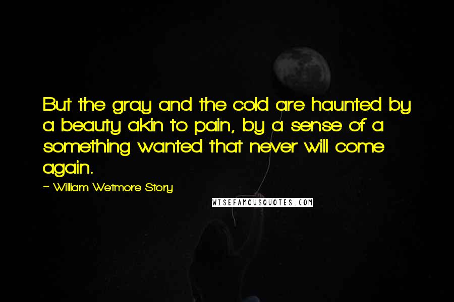 William Wetmore Story Quotes: But the gray and the cold are haunted by a beauty akin to pain, by a sense of a something wanted that never will come again.