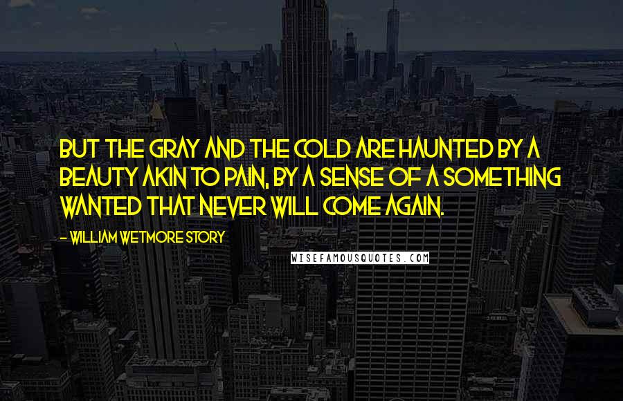 William Wetmore Story Quotes: But the gray and the cold are haunted by a beauty akin to pain, by a sense of a something wanted that never will come again.