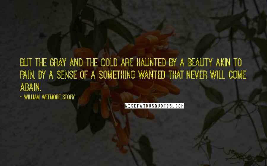 William Wetmore Story Quotes: But the gray and the cold are haunted by a beauty akin to pain, by a sense of a something wanted that never will come again.