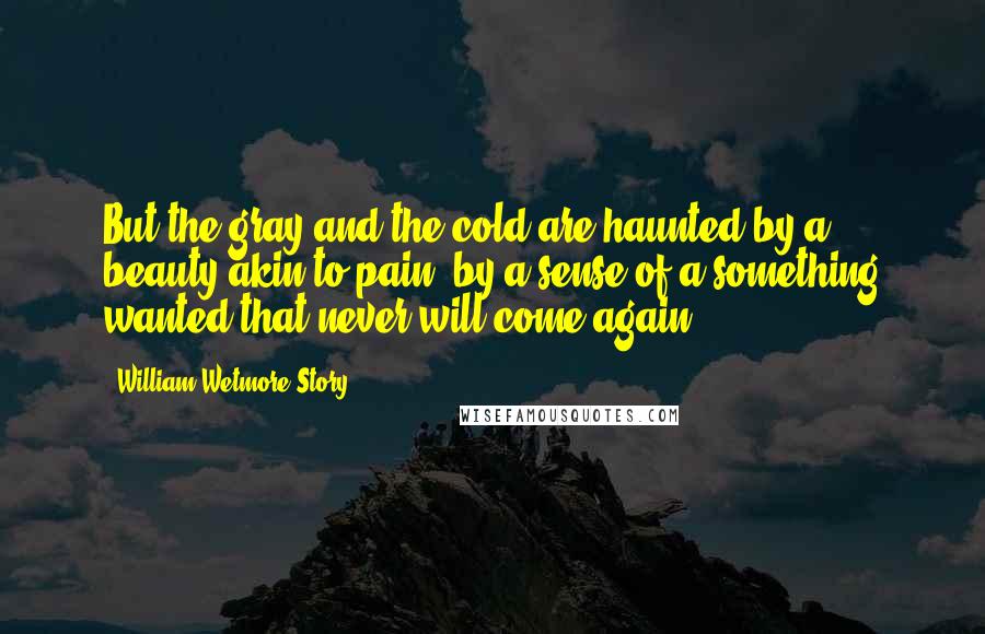 William Wetmore Story Quotes: But the gray and the cold are haunted by a beauty akin to pain, by a sense of a something wanted that never will come again.