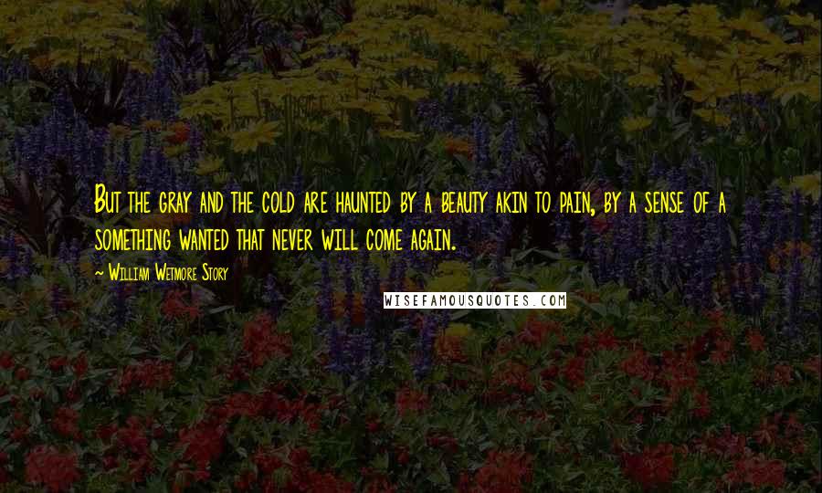 William Wetmore Story Quotes: But the gray and the cold are haunted by a beauty akin to pain, by a sense of a something wanted that never will come again.