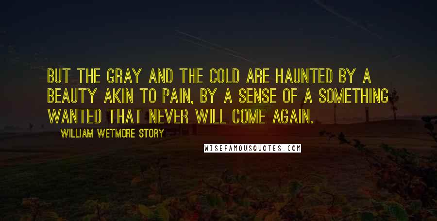 William Wetmore Story Quotes: But the gray and the cold are haunted by a beauty akin to pain, by a sense of a something wanted that never will come again.