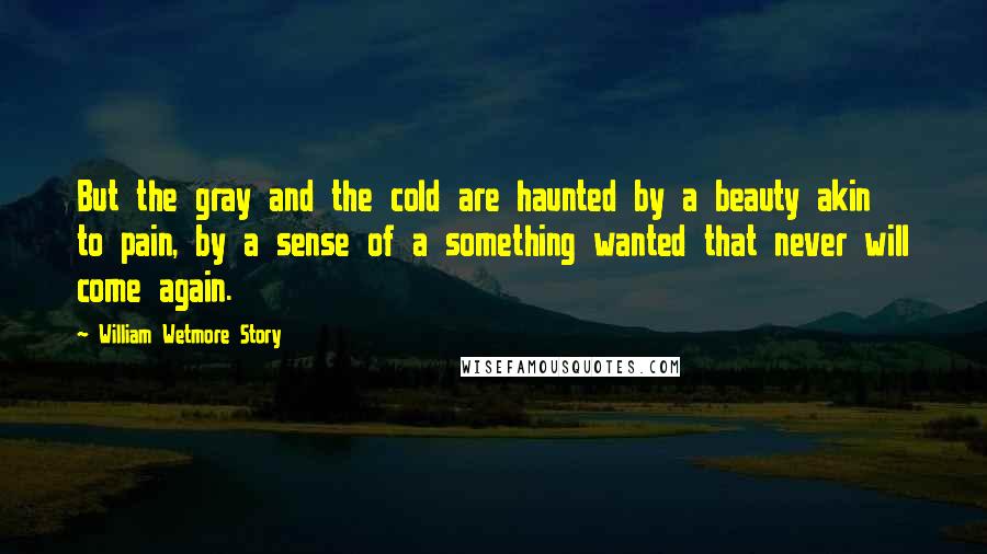 William Wetmore Story Quotes: But the gray and the cold are haunted by a beauty akin to pain, by a sense of a something wanted that never will come again.