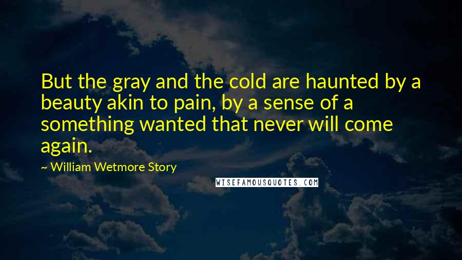 William Wetmore Story Quotes: But the gray and the cold are haunted by a beauty akin to pain, by a sense of a something wanted that never will come again.