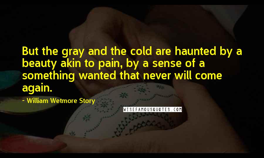 William Wetmore Story Quotes: But the gray and the cold are haunted by a beauty akin to pain, by a sense of a something wanted that never will come again.