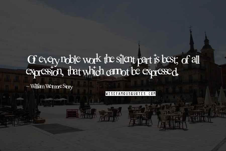 William Wetmore Story Quotes: Of every noble work the silent part is best; of all expression, that which cannot be expressed.