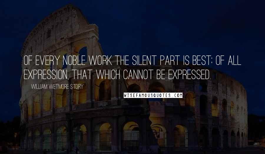 William Wetmore Story Quotes: Of every noble work the silent part is best; of all expression, that which cannot be expressed.