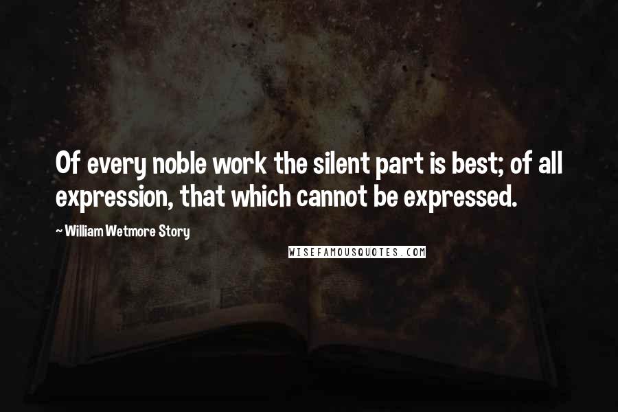 William Wetmore Story Quotes: Of every noble work the silent part is best; of all expression, that which cannot be expressed.