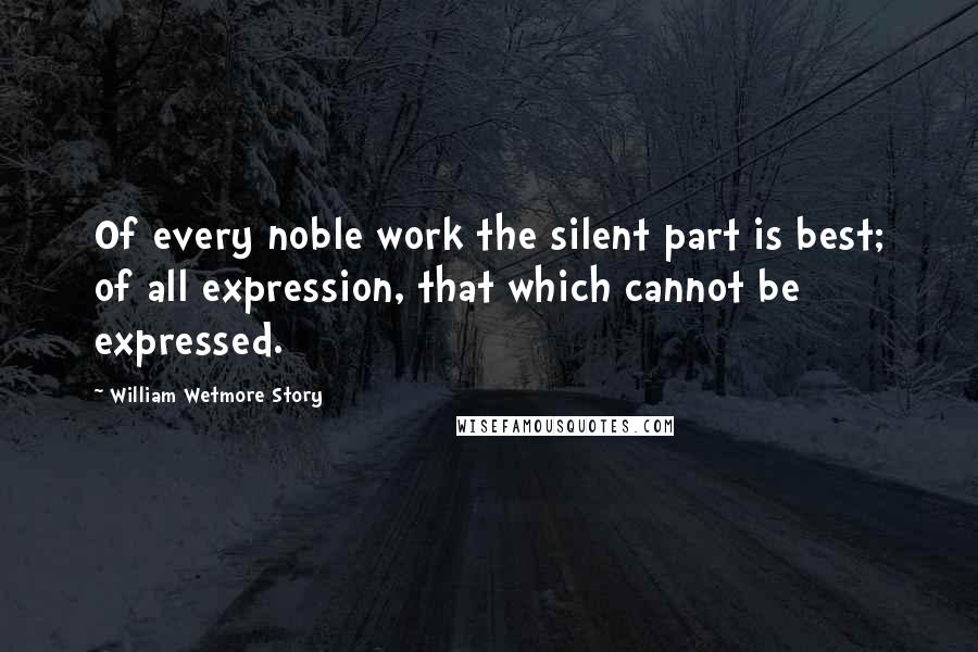 William Wetmore Story Quotes: Of every noble work the silent part is best; of all expression, that which cannot be expressed.