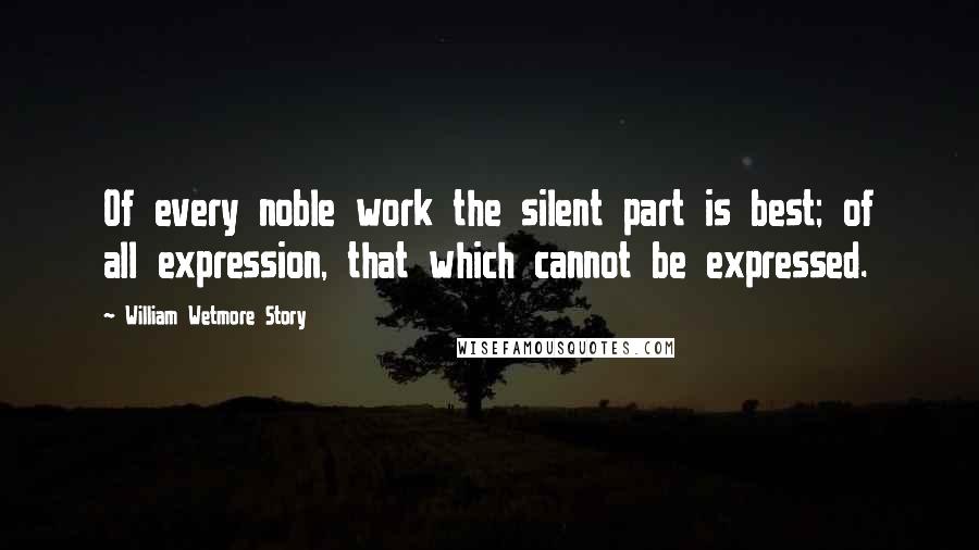 William Wetmore Story Quotes: Of every noble work the silent part is best; of all expression, that which cannot be expressed.