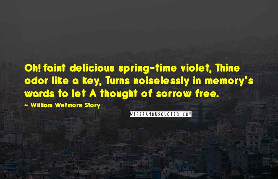 William Wetmore Story Quotes: Oh! faint delicious spring-time violet, Thine odor like a key, Turns noiselessly in memory's wards to let A thought of sorrow free.