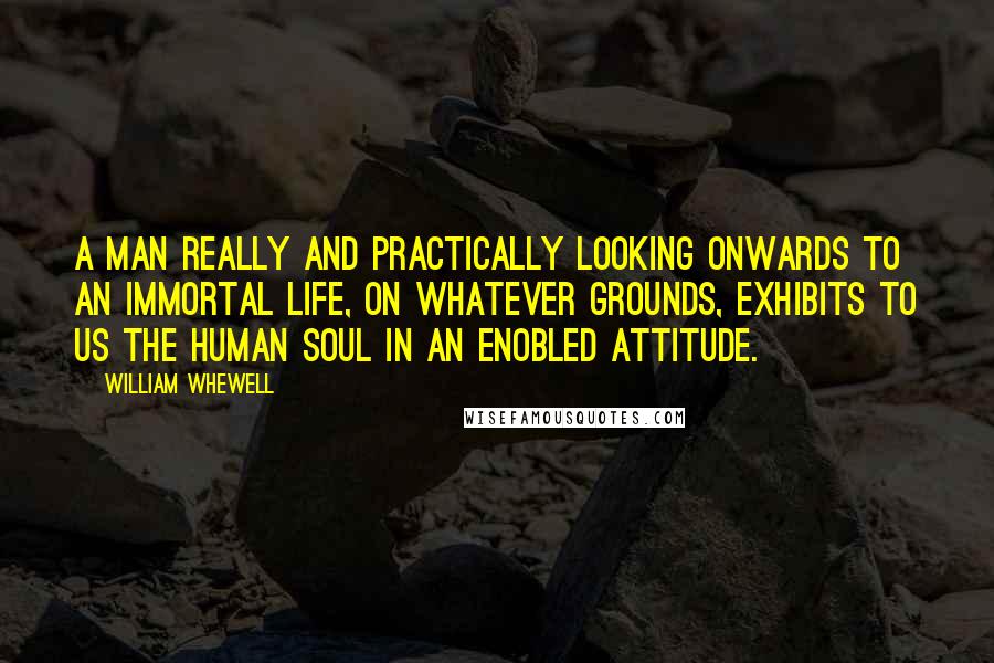 William Whewell Quotes: A man really and practically looking onwards to an immortal life, on whatever grounds, exhibits to us the human soul in an enobled attitude.