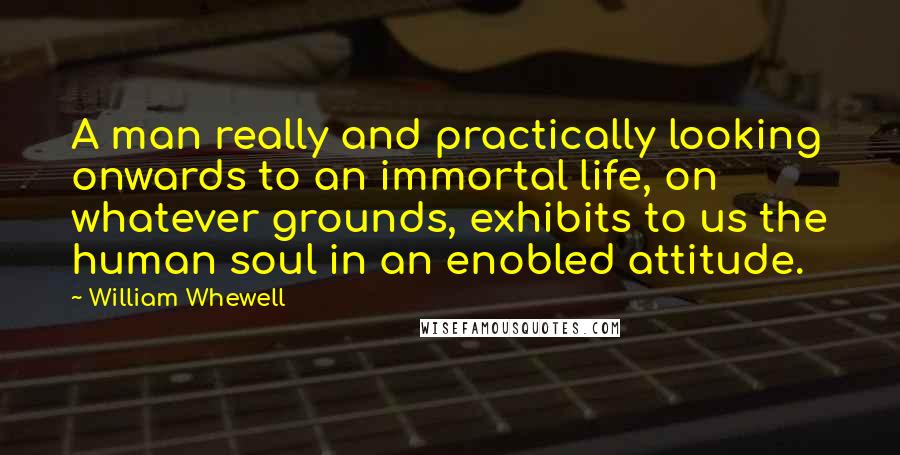 William Whewell Quotes: A man really and practically looking onwards to an immortal life, on whatever grounds, exhibits to us the human soul in an enobled attitude.