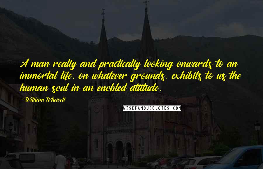 William Whewell Quotes: A man really and practically looking onwards to an immortal life, on whatever grounds, exhibits to us the human soul in an enobled attitude.